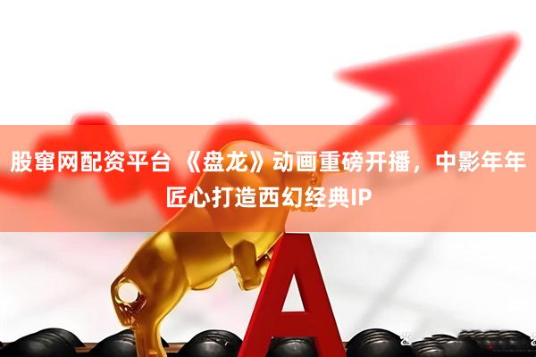 股窜网配资平台 《盘龙》动画重磅开播，中影年年匠心打造西幻经典IP