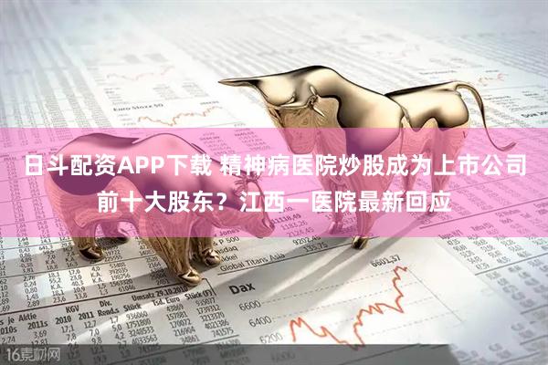 日斗配资APP下载 精神病医院炒股成为上市公司前十大股东？江西一医院最新回应