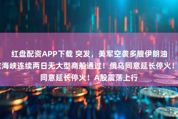 红盘配资APP下载 突发，美军空袭多艘伊朗油轮！霍尔木兹海峡连续两日无大型商船通过！俄乌同意延长停火！A股震荡上行