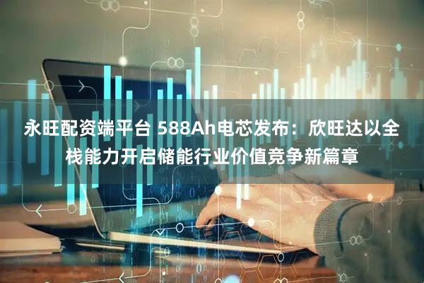 永旺配资端平台 588Ah电芯发布：欣旺达以全栈能力开启储能行业价值竞争新篇章
