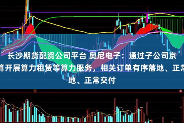 长沙期货配资公司平台 奥尼电子：通过子公司京海智算开展算力租赁等算力服务，相关订单有序落地、正常交付