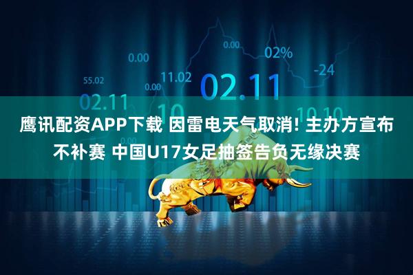 鹰讯配资APP下载 因雷电天气取消! 主办方宣布不补赛 中国U17女足抽签告负无缘决赛