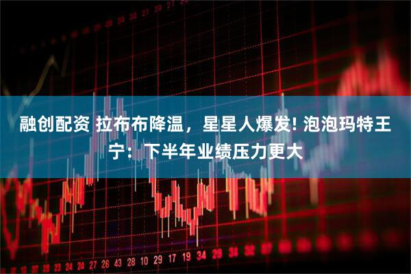 融创配资 拉布布降温，星星人爆发! 泡泡玛特王宁：下半年业绩压力更大
